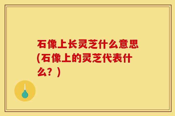 石像上长灵芝什么意思(石像上的灵芝代表什么？)-第1张图片-灵芝之家