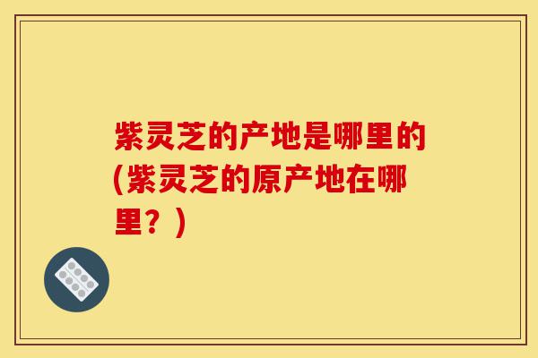 紫灵芝的产地是哪里的(紫灵芝的原产地在哪里?)-第1张图片-灵芝之家 紫灵芝的产地是哪里的(紫灵芝的原产地在哪里?)-第1张图片-灵芝之家