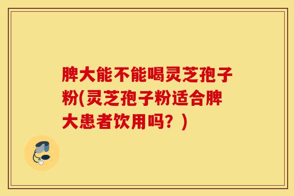 脾大能不能喝灵芝孢子粉(灵芝孢子粉适合脾大患者饮用吗？)-第1张图片-灵芝之家