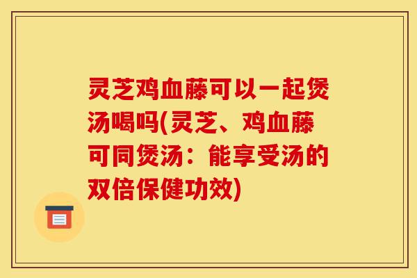 灵芝鸡血藤可以一起煲汤喝吗(灵芝、鸡血藤可同煲汤:能享受汤的双倍保健功效)-第1张图片-灵芝之家 灵芝鸡血藤可以一起煲汤喝吗(灵芝、鸡血藤可同煲汤:能享受汤的双倍保健功效)-第1张图片-灵芝之家