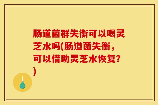 肠道菌群失衡可以喝灵芝水吗(肠道菌失衡,可以借助灵芝水恢复?)-第1张图片-灵芝之家 肠道菌群失衡可以喝灵芝水吗(肠道菌失衡,可以借助灵芝水恢复?)-第1张图片-灵芝之家