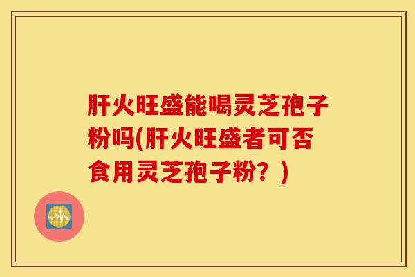 肝火旺盛能喝灵芝孢子粉吗(肝火旺盛者可否食用灵芝孢子粉？)-第1张图片-灵芝之家