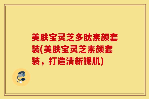 美肤宝灵芝多肽素颜套装(美肤宝灵芝素颜套装，打造清新裸肌)-第1张图片-灵芝之家
