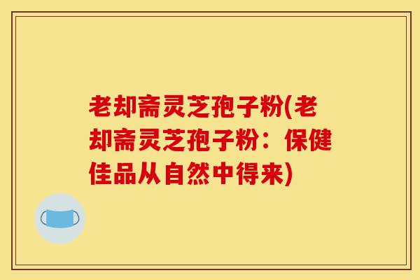 老却斋灵芝孢子粉(老却斋灵芝孢子粉：保健佳品从自然中得来)-第1张图片-灵芝之家