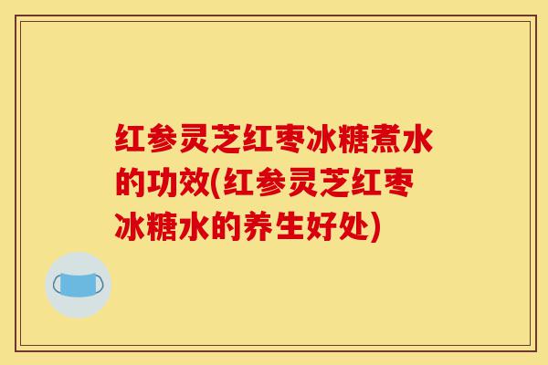 红参灵芝红枣冰糖煮水的功效(红参灵芝红枣冰糖水的养生好处)-第1张图片-灵芝之家