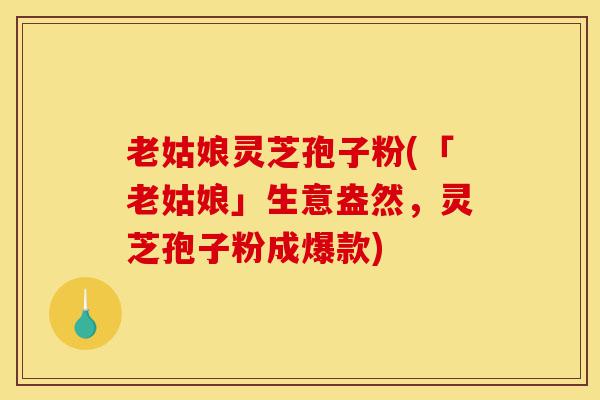 老姑娘灵芝孢子粉(「老姑娘」生意盎然,灵芝孢子粉成爆款)-第1张图片-灵芝之家 老姑娘灵芝孢子粉(「老姑娘」生意盎然,灵芝孢子粉成爆款)-第1张图片-灵芝之家