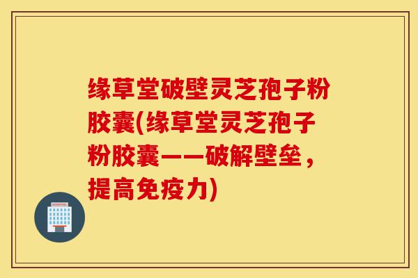 缘草堂破壁灵芝孢子粉胶囊(缘草堂灵芝孢子粉胶囊——破解壁垒，提高免疫力)-第1张图片-灵芝之家