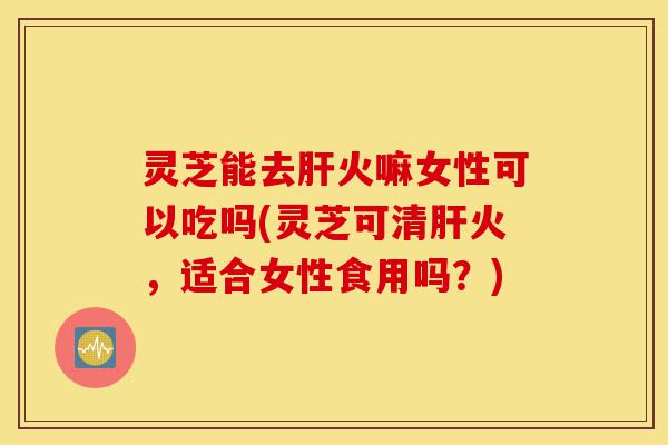 灵芝能去肝火嘛女性可以吃吗(灵芝可清肝火,适合女性食用吗?)-第1张图片-灵芝之家 灵芝能去肝火嘛女性可以吃吗(灵芝可清肝火,适合女性食用吗?)-第1张图片-灵芝之家