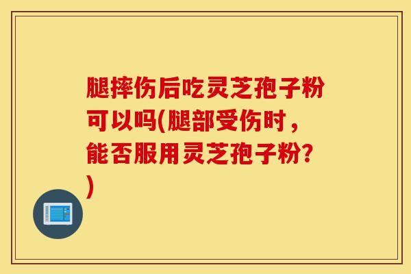 腿摔伤后吃灵芝孢子粉可以吗(腿部受伤时，能否服用灵芝孢子粉？)-第1张图片-灵芝之家