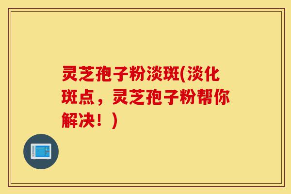 灵芝孢子粉淡斑(淡化斑点，灵芝孢子粉帮你解决！)-第1张图片-灵芝之家