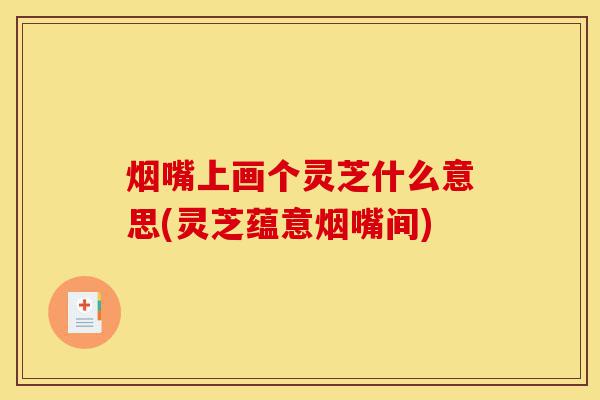 烟嘴上画个灵芝什么意思(灵芝蕴意烟嘴间)-第1张图片-灵芝之家 烟嘴上画个灵芝什么意思(灵芝蕴意烟嘴间)-第1张图片-灵芝之家