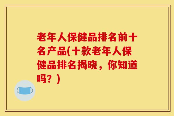 老年人保健品排名前十名产品(十款老年人保健品排名揭晓，你知道吗？)-第1张图片-灵芝之家