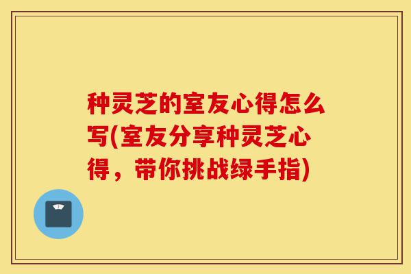 种灵芝的室友心得怎么写(室友分享种灵芝心得,带你挑战绿手指)-第1张图片-灵芝之家 种灵芝的室友心得怎么写(室友分享种灵芝心得,带你挑战绿手指)-第1张图片-灵芝之家