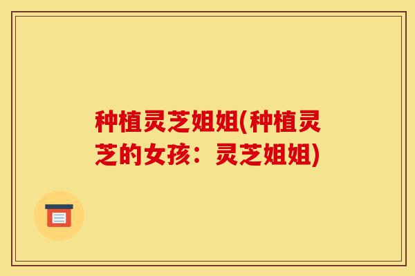 种植灵芝姐姐(种植灵芝的女孩：灵芝姐姐)-第1张图片-灵芝之家