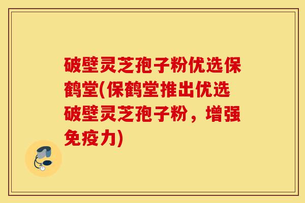 破壁灵芝孢子粉优选保鹤堂(保鹤堂推出优选破壁灵芝孢子粉，增强免疫力)-第1张图片-灵芝之家