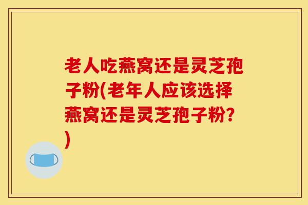 老人吃燕窝还是灵芝孢子粉(老年人应该选择燕窝还是灵芝孢子粉?)-第1张图片-灵芝之家 老人吃燕窝还是灵芝孢子粉(老年人应该选择燕窝还是灵芝孢子粉?)-第1张图片-灵芝之家