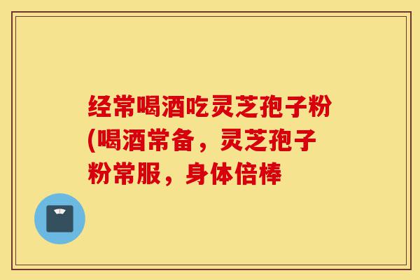 经常喝酒吃灵芝孢子粉(喝酒常备，灵芝孢子粉常服，身体倍棒-第1张图片-灵芝之家