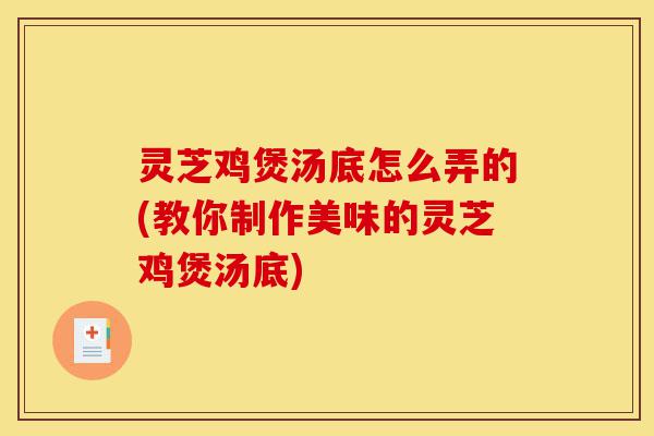 灵芝鸡煲汤底怎么弄的(教你制作美味的灵芝鸡煲汤底)-第1张图片-灵芝之家 灵芝鸡煲汤底怎么弄的(教你制作美味的灵芝鸡煲汤底)-第1张图片-灵芝之家