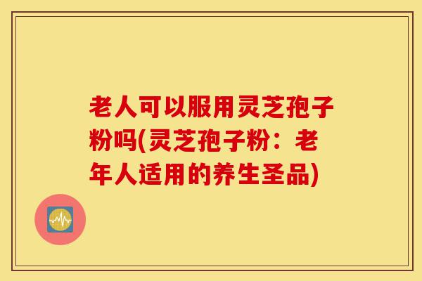 老人可以服用灵芝孢子粉吗(灵芝孢子粉:老年人适用的养生圣品)-第1张图片-灵芝之家 老人可以服用灵芝孢子粉吗(灵芝孢子粉:老年人适用的养生圣品)-第1张图片-灵芝之家