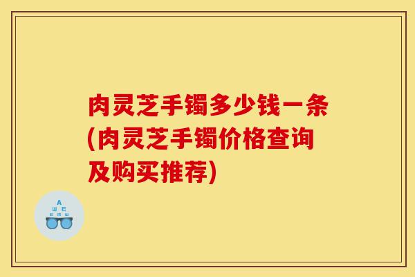 肉灵芝手镯多少钱一条(肉灵芝手镯价格查询及购买推荐)-第1张图片-灵芝之家 肉灵芝手镯多少钱一条(肉灵芝手镯价格查询及购买推荐)-第1张图片-灵芝之家