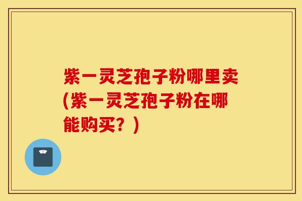 紫一灵芝孢子粉哪里卖(紫一灵芝孢子粉在哪能购买?)-第1张图片-灵芝之家 紫一灵芝孢子粉哪里卖(紫一灵芝孢子粉在哪能购买?)-第1张图片-灵芝之家