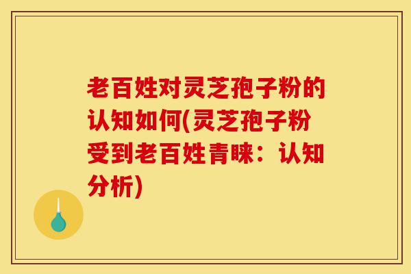 老百姓对灵芝孢子粉的认知如何(灵芝孢子粉受到老百姓青睐：认知分析)-第1张图片-灵芝之家