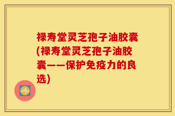 禄寿堂灵芝孢子油胶囊(禄寿堂灵芝孢子油胶囊——保护免疫力的良选)-第1张图片-灵芝之家