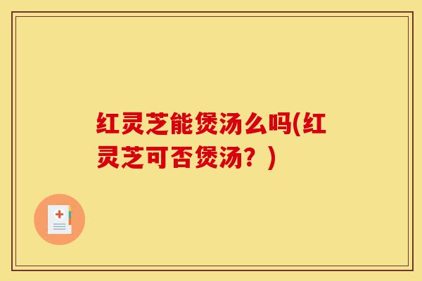 红灵芝能煲汤么吗(红灵芝可否煲汤?)-第1张图片-灵芝之家 红灵芝能煲汤么吗(红灵芝可否煲汤?)-第1张图片-灵芝之家