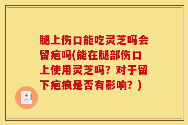 腿上伤口能吃灵芝吗会留疤吗(能在腿部伤口上使用灵芝吗?对于留下疤痕是否有影响?)-第1张图片-灵芝之家 腿上伤口能吃灵芝吗会留疤吗(能在腿部伤口上使用灵芝吗?对于留下疤痕是否有影响?)-第1张图片-灵芝之家