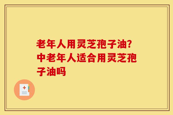 老年人用灵芝孢子油?中老年人适合用灵芝孢子油吗-第1张图片-灵芝之家 老年人用灵芝孢子油?中老年人适合用灵芝孢子油吗-第1张图片-灵芝之家