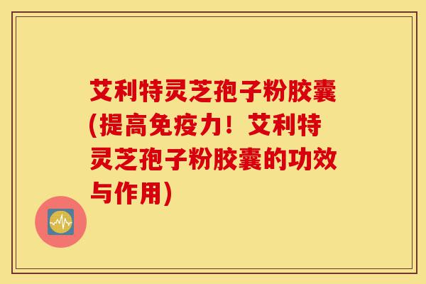 艾利特灵芝孢子粉胶囊(提高免疫力!艾利特灵芝孢子粉胶囊的功效与作用)-第1张图片-灵芝之家 艾利特灵芝孢子粉胶囊(提高免疫力!艾利特灵芝孢子粉胶囊的功效与作用)-第1张图片-灵芝之家