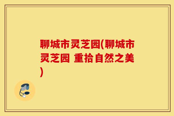 聊城市灵芝园(聊城市灵芝园 重拾自然之美)-第1张图片-灵芝之家 聊城市灵芝园(聊城市灵芝园 重拾自然之美)-第1张图片-灵芝之家