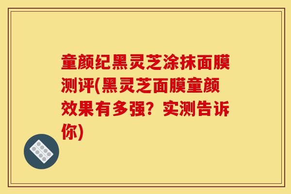 童颜纪黑灵芝涂抹面膜测评(黑灵芝面膜童颜效果有多强?实测告诉你)-第1张图片-灵芝之家 童颜纪黑灵芝涂抹面膜测评(黑灵芝面膜童颜效果有多强?实测告诉你)-第1张图片-灵芝之家