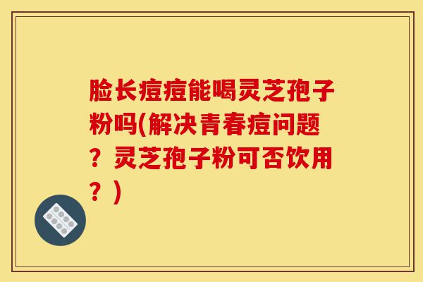 脸长痘痘能喝灵芝孢子粉吗(解决青春痘问题？灵芝孢子粉可否饮用？)-第1张图片-灵芝之家