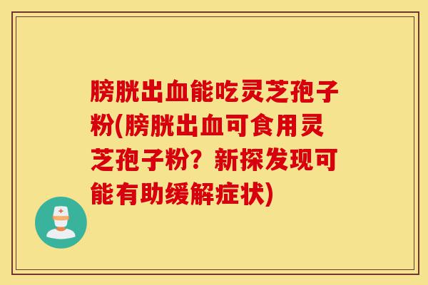 膀胱出血能吃灵芝孢子粉(膀胱出血可食用灵芝孢子粉？新探发现可能有助缓解症状)-第1张图片-灵芝之家