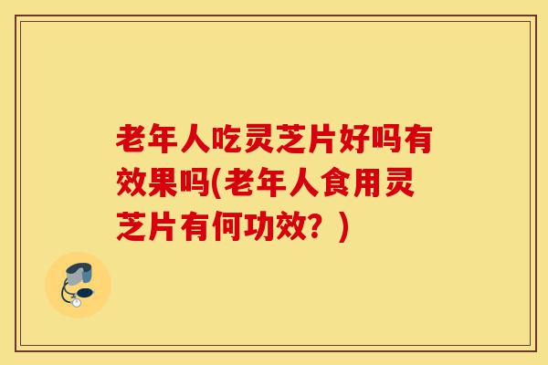 老年人吃灵芝片好吗有效果吗(老年人食用灵芝片有何功效?)-第1张图片-灵芝之家 老年人吃灵芝片好吗有效果吗(老年人食用灵芝片有何功效?)-第1张图片-灵芝之家