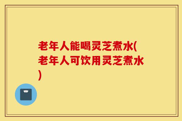 老年人能喝灵芝煮水(老年人可饮用灵芝煮水)-第1张图片-灵芝之家 老年人能喝灵芝煮水(老年人可饮用灵芝煮水)-第1张图片-灵芝之家