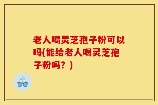 老人喝灵芝孢子粉可以吗(能给老人喝灵芝孢子粉吗？)-第1张图片-灵芝之家