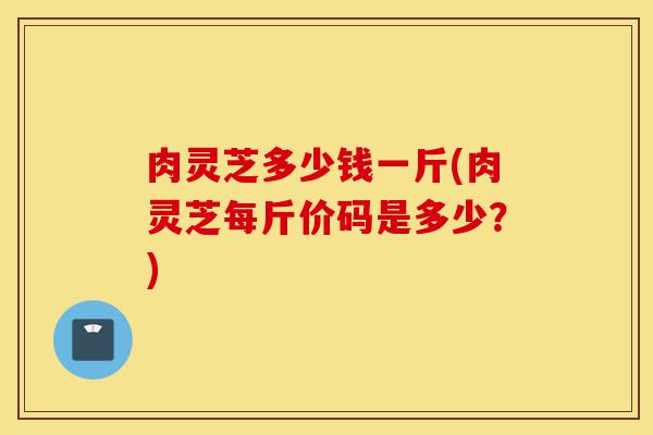肉灵芝多少钱一斤(肉灵芝每斤价码是多少?)-第1张图片-灵芝之家 肉灵芝多少钱一斤(肉灵芝每斤价码是多少?)-第1张图片-灵芝之家