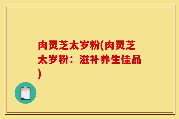 肉灵芝太岁粉(肉灵芝太岁粉:滋补养生佳品)-第1张图片-灵芝之家 肉灵芝太岁粉(肉灵芝太岁粉:滋补养生佳品)-第1张图片-灵芝之家
