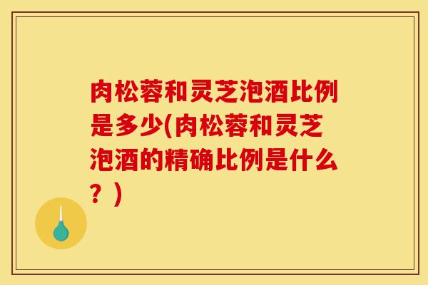 肉松蓉和灵芝泡酒比例是多少(肉松蓉和灵芝泡酒的精确比例是什么?)-第1张图片-灵芝之家 肉松蓉和灵芝泡酒比例是多少(肉松蓉和灵芝泡酒的精确比例是什么?)-第1张图片-灵芝之家