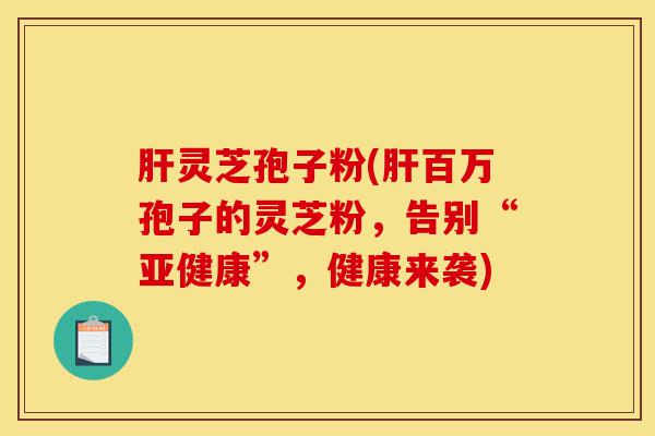 肝灵芝孢子粉(肝百万孢子的灵芝粉，告别“亚健康”，健康来袭)-第1张图片-灵芝之家