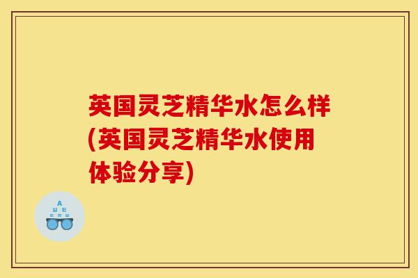 英国灵芝精华水怎么样(英国灵芝精华水使用体验分享)-第1张图片-灵芝之家