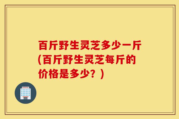 百斤野生灵芝多少一斤(百斤野生灵芝每斤的价格是多少?)-第1张图片-灵芝之家 百斤野生灵芝多少一斤(百斤野生灵芝每斤的价格是多少?)-第1张图片-灵芝之家