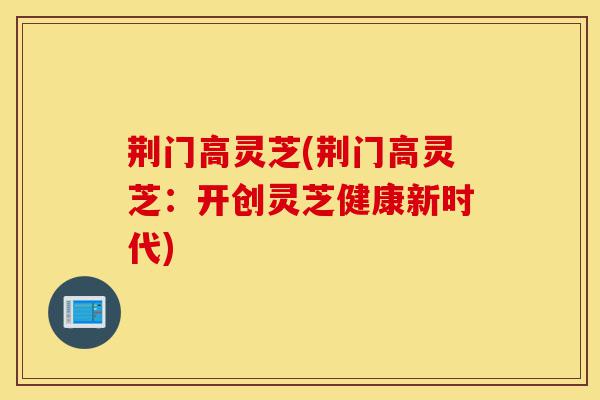 荆门高灵芝(荆门高灵芝:开创灵芝健康新时代)-第1张图片-灵芝之家 荆门高灵芝(荆门高灵芝:开创灵芝健康新时代)-第1张图片-灵芝之家