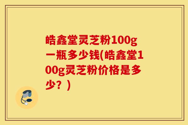 皓鑫堂灵芝粉100g一瓶多少钱(皓鑫堂100g灵芝粉价格是多少?)-第1张图片-灵芝之家 皓鑫堂灵芝粉100g一瓶多少钱(皓鑫堂100g灵芝粉价格是多少?)-第1张图片-灵芝之家