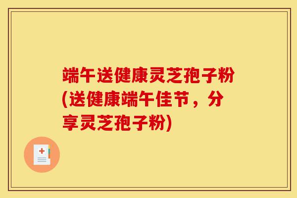 端午送健康灵芝孢子粉(送健康端午佳节,分享灵芝孢子粉)-第1张图片-灵芝之家 端午送健康灵芝孢子粉(送健康端午佳节,分享灵芝孢子粉)-第1张图片-灵芝之家