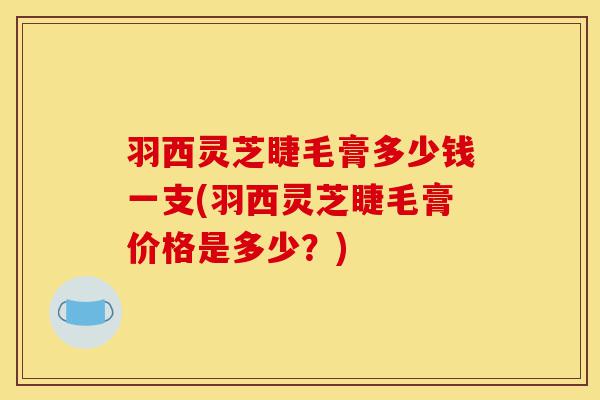 羽西灵芝睫毛膏多少钱一支(羽西灵芝睫毛膏价格是多少?)-第1张图片-灵芝之家 羽西灵芝睫毛膏多少钱一支(羽西灵芝睫毛膏价格是多少?)-第1张图片-灵芝之家