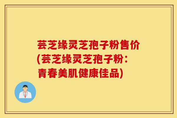 芸芝缘灵芝孢子粉售价(芸芝缘灵芝孢子粉:青春美肌健康佳品)-第1张图片-灵芝之家 芸芝缘灵芝孢子粉售价(芸芝缘灵芝孢子粉:青春美肌健康佳品)-第1张图片-灵芝之家
