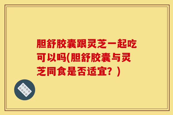 胆舒胶囊跟灵芝一起吃可以吗(胆舒胶囊与灵芝同食是否适宜？)-第1张图片-灵芝之家